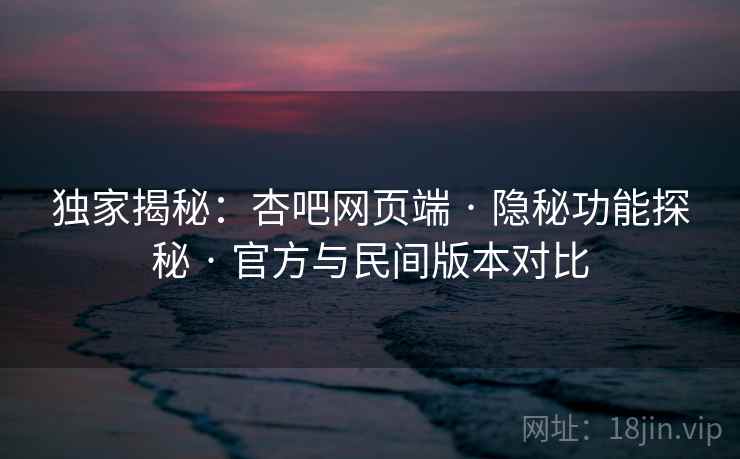 独家揭秘：杏吧网页端 · 隐秘功能探秘 · 官方与民间版本对比