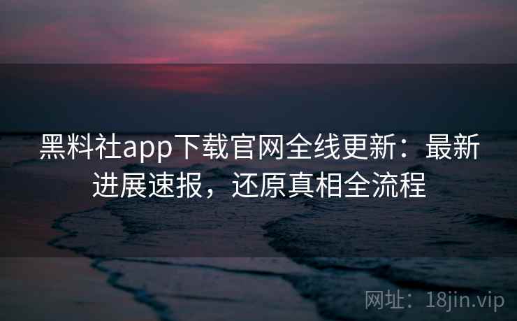 黑料社app下载官网全线更新:最新进展速报,还原真相全流程