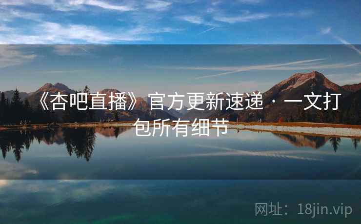 《杏吧直播》官方更新速递 · 一文打包所有细节