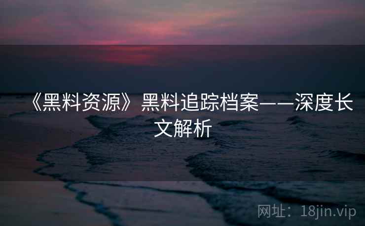 《黑料资源》黑料追踪档案——深度长文解析