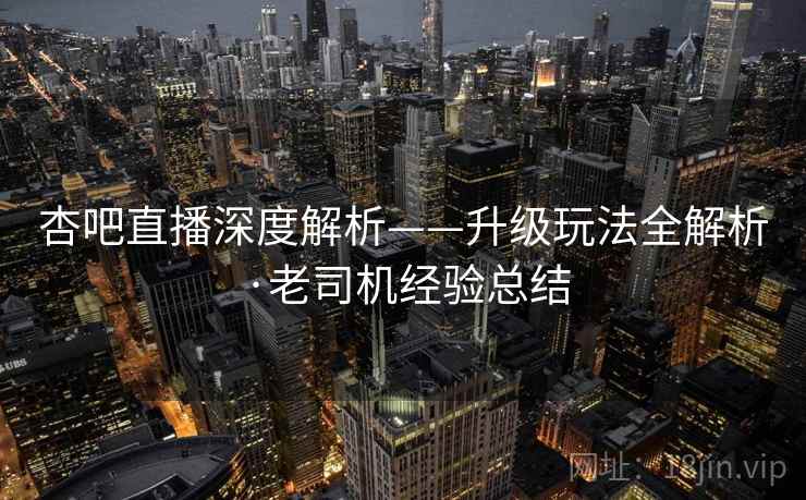 杏吧直播深度解析——升级玩法全解析·老司机经验总结