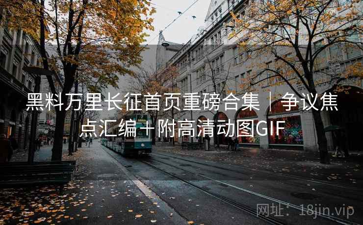黑料万里长征首页重磅合集｜争议焦点汇编＋附高清动图GIF