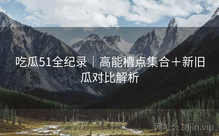 吃瓜51全纪录|高能槽点集合+新旧瓜对比解析