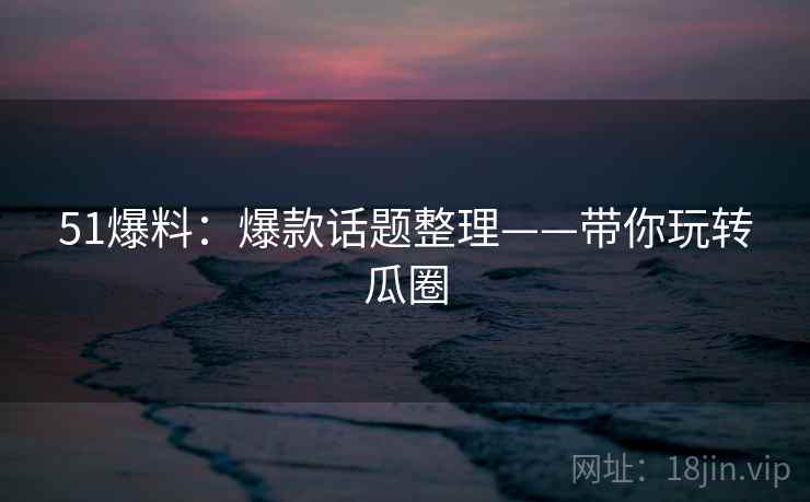 51爆料:爆款话题整理——带你玩转瓜圈