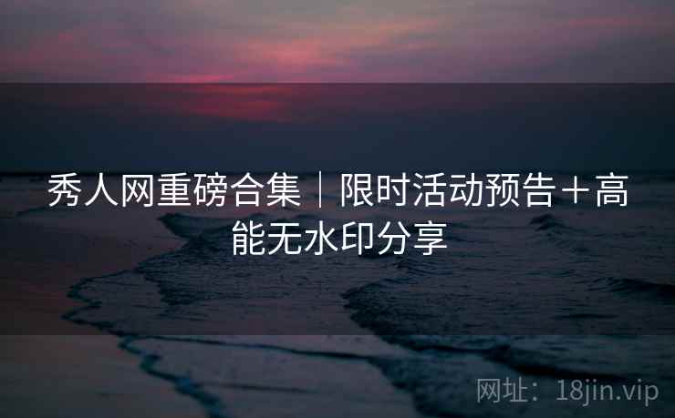 秀人网重磅合集｜限时活动预告＋高能无水印分享