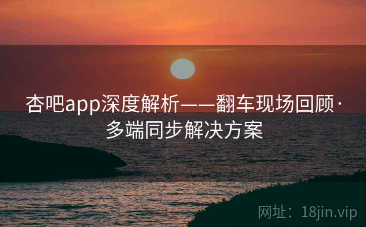 杏吧app深度解析——翻车现场回顾·多端同步解决方案
