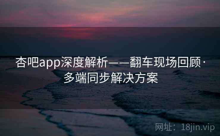 杏吧app深度解析——翻车现场回顾·多端同步解决方案