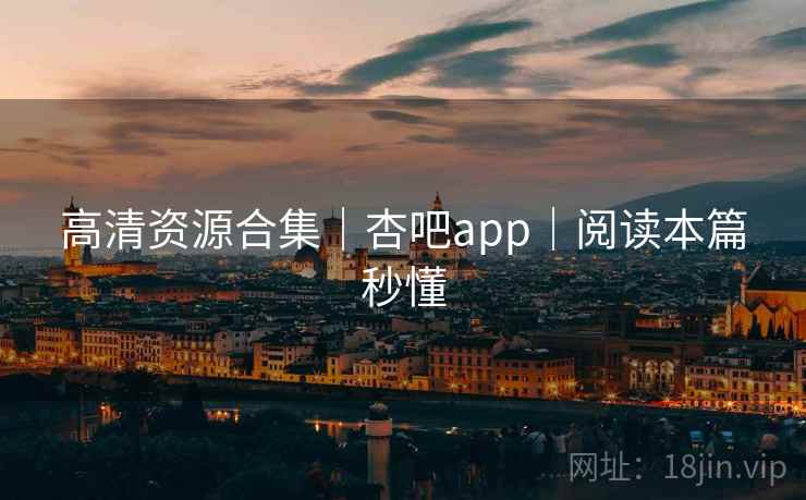 高清资源合集|杏吧app|阅读本篇秒懂