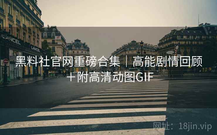 黑料社官网重磅合集|高能剧情回顾+附高清动图GIF