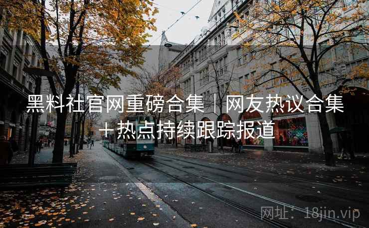 黑料社官网重磅合集|网友热议合集+热点持续跟踪报道