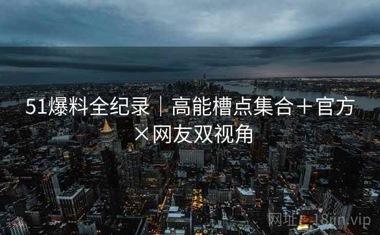 51爆料全纪录|高能槽点集合+官方×网友双视角