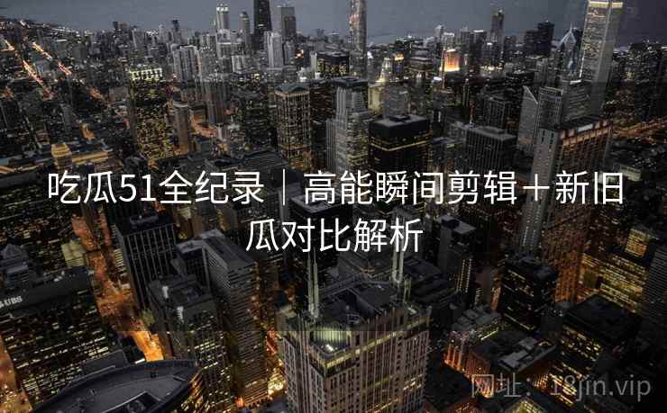 吃瓜51全纪录|高能瞬间剪辑+新旧瓜对比解析