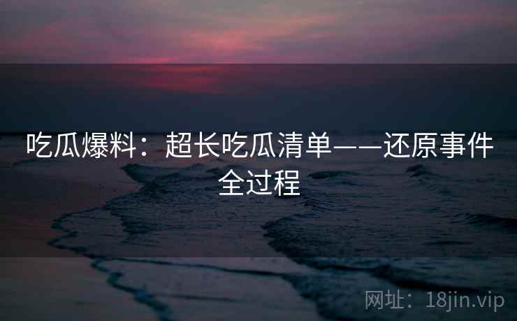 吃瓜爆料:超长吃瓜清单——还原事件全过程