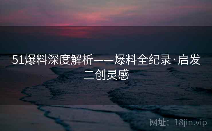 51爆料深度解析——爆料全纪录·启发二创灵感