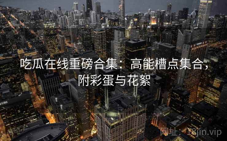 吃瓜在线重磅合集:高能槽点集合,附彩蛋与花絮