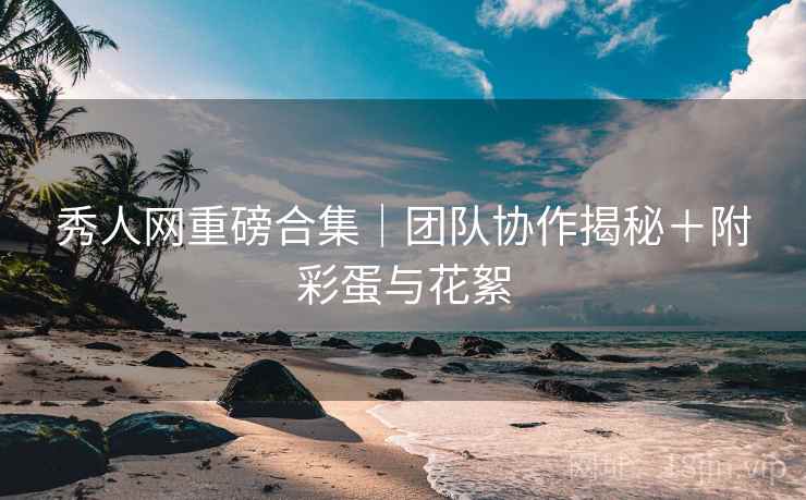 秀人网重磅合集|团队协作揭秘+附彩蛋与花絮