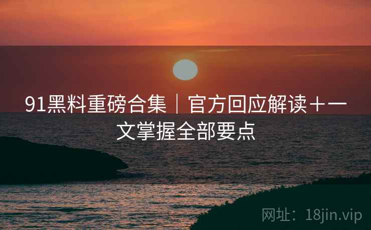 91黑料重磅合集|官方回应解读+一文掌握全部要点