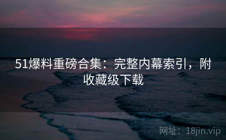 51爆料重磅合集:完整内幕索引,附收藏级下载