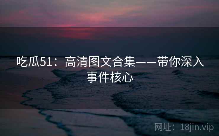 吃瓜51:高清图文合集——带你深入事件核心