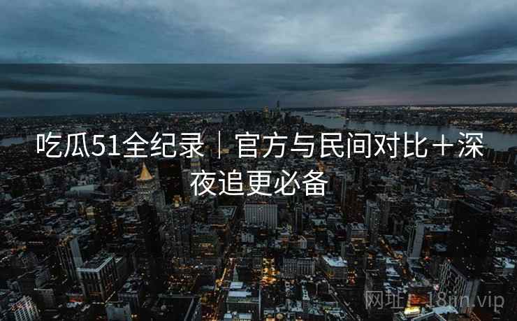 吃瓜51全纪录|官方与民间对比+深夜追更必备 第2张 吃瓜51全纪录|官方与民间对比+深夜追更必备 第2张