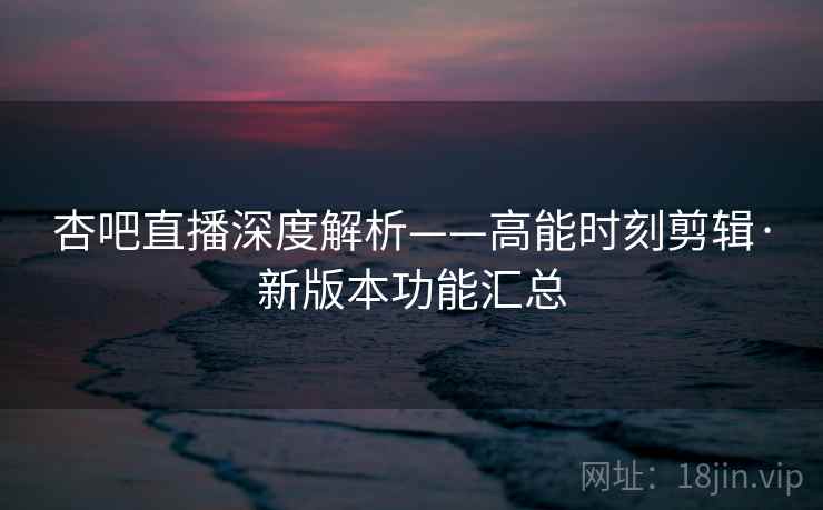 杏吧直播深度解析——高能时刻剪辑·新版本功能汇总